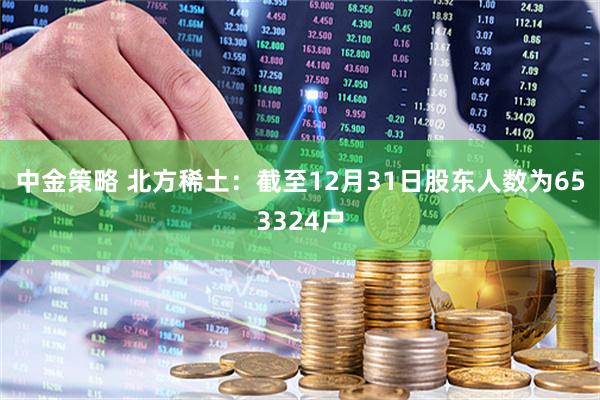 中金策略 北方稀土：截至12月31日股东人数为653324户