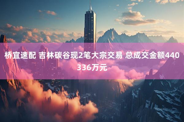 桥宜速配 吉林碳谷现2笔大宗交易 总成交金额440336万元