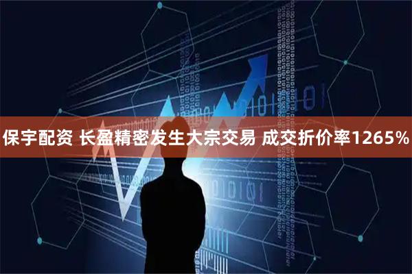保宇配资 长盈精密发生大宗交易 成交折价率1265%