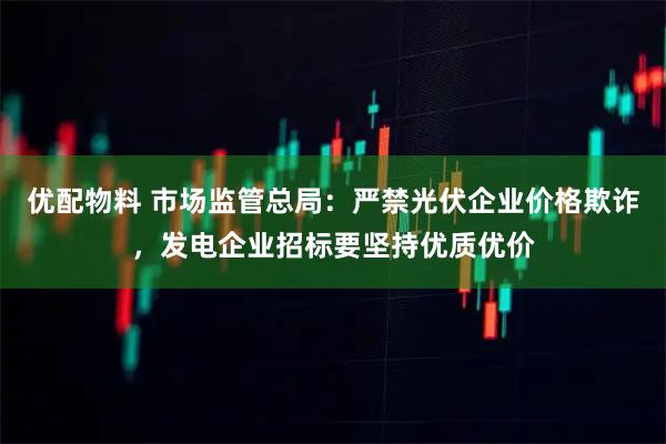 优配物料 市场监管总局：严禁光伏企业价格欺诈，发电企业招标要坚持优质优价
