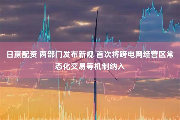 日赢配资 两部门发布新规 首次将跨电网经营区常态化交易等机制纳入