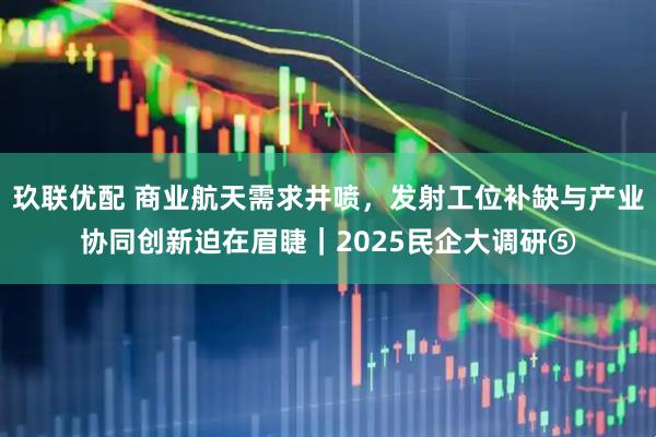 玖联优配 商业航天需求井喷，发射工位补缺与产业协同创新迫在眉睫｜2025民企大调研⑤