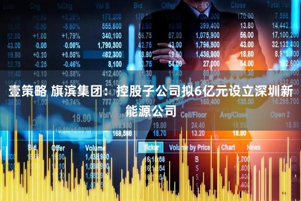 壹策略 旗滨集团：控股子公司拟6亿元设立深圳新能源公司