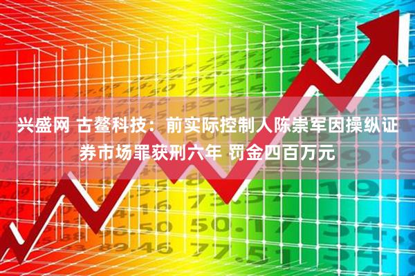 兴盛网 古鳌科技：前实际控制人陈崇军因操纵证券市场罪获刑六年 罚金四百万元