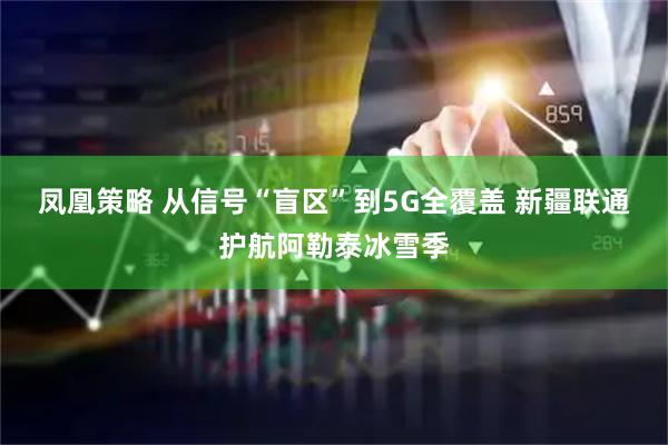 凤凰策略 从信号“盲区”到5G全覆盖 新疆联通护航阿勒泰冰雪季