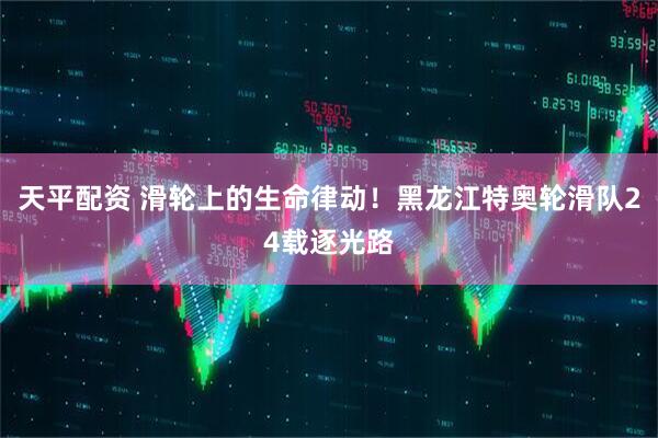 天平配资 滑轮上的生命律动！黑龙江特奥轮滑队24载逐光路