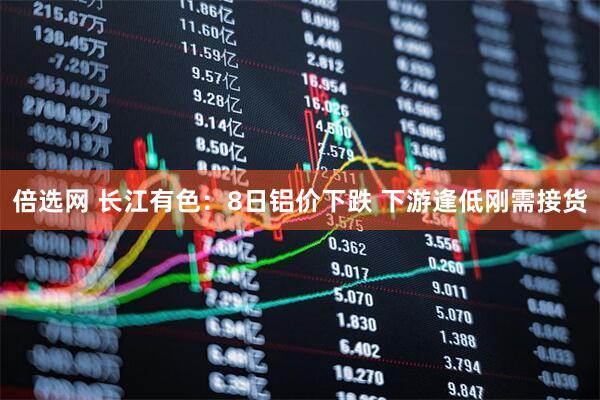 倍选网 长江有色：8日铝价下跌 下游逢低刚需接货