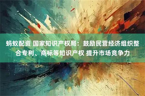 蚂蚁配资 国家知识产权局：鼓励民营经济组织整合专利、商标等知识产权 提升市场竞争力