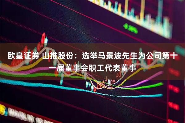 欧皇证券 山推股份：选举马景波先生为公司第十一届董事会职工代表董事