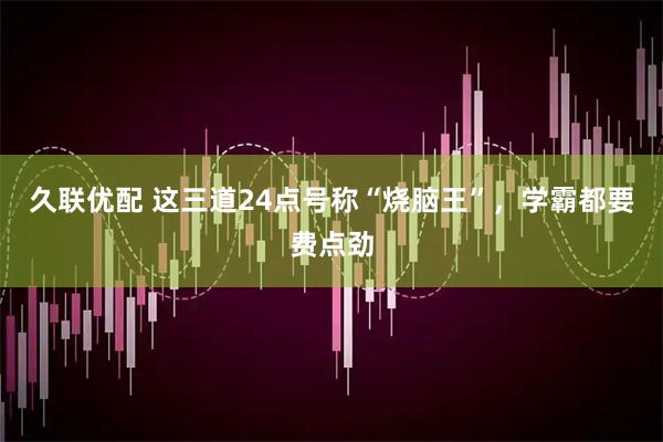 久联优配 这三道24点号称“烧脑王”，学霸都要费点劲