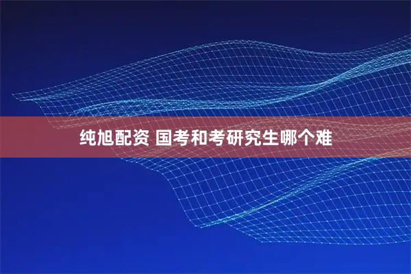 纯旭配资 国考和考研究生哪个难