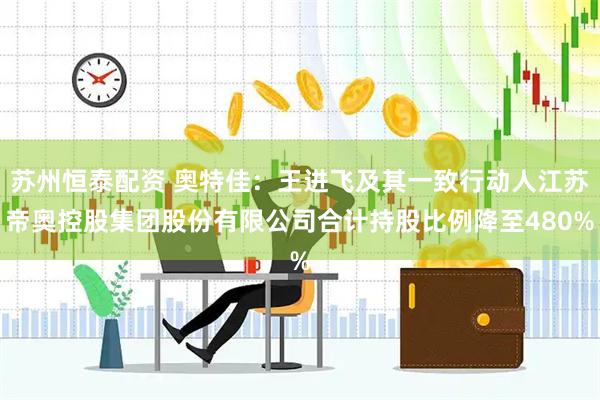 苏州恒泰配资 奥特佳：王进飞及其一致行动人江苏帝奥控股集团股份有限公司合计持股比例降至480%