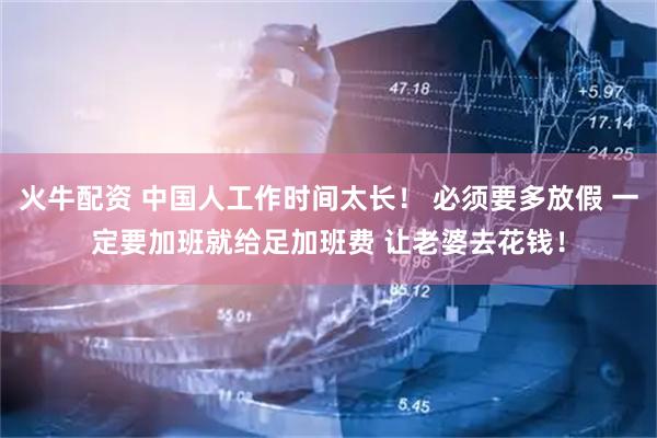 火牛配资 中国人工作时间太长！ 必须要多放假 一定要加班就给足加班费 让老婆去花钱！