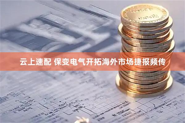 云上速配 保变电气开拓海外市场捷报频传