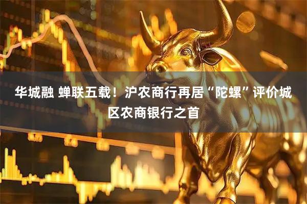 华城融 蝉联五载！沪农商行再居“陀螺”评价城区农商银行之首