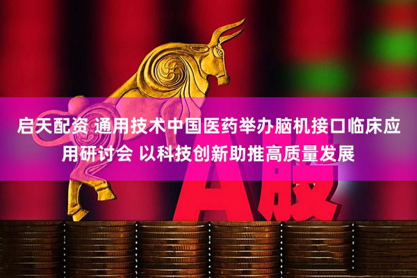 启天配资 通用技术中国医药举办脑机接口临床应用研讨会 以科技创新助推高质量发展