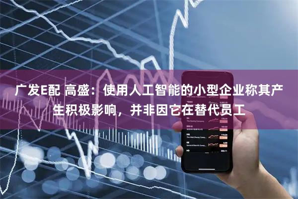 广发E配 高盛：使用人工智能的小型企业称其产生积极影响，并非因它在替代员工