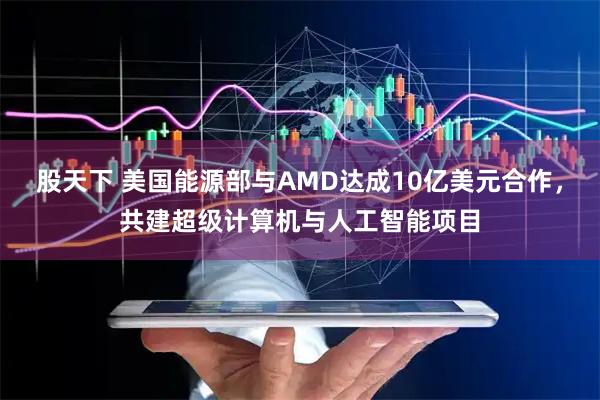 股天下 美国能源部与AMD达成10亿美元合作，共建超级计算机与人工智能项目