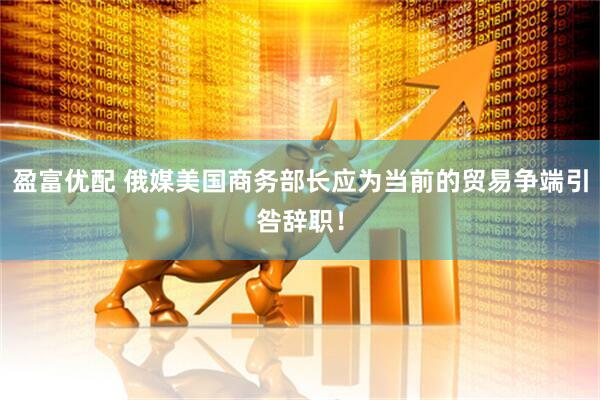 盈富优配 俄媒美国商务部长应为当前的贸易争端引咎辞职！