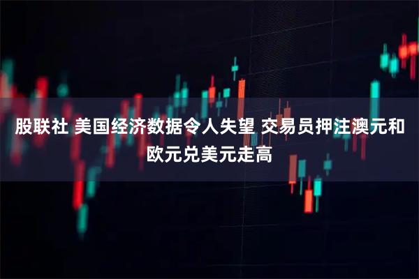 股联社 美国经济数据令人失望 交易员押注澳元和欧元兑美元走高