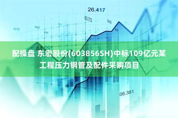配操盘 东宏股份(603856SH)中标109亿元某工程压力钢管及配件采购项目