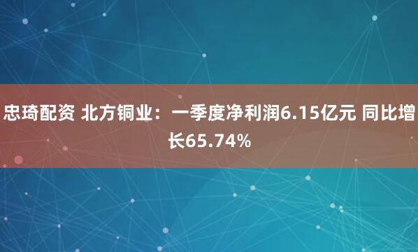 忠琦配资 北方铜业：一季度净利润6.15亿元 同比增长65.74%
