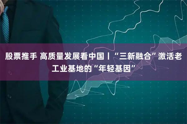 股票推手 高质量发展看中国丨“三新融合”激活老工业基地的“年轻基因”