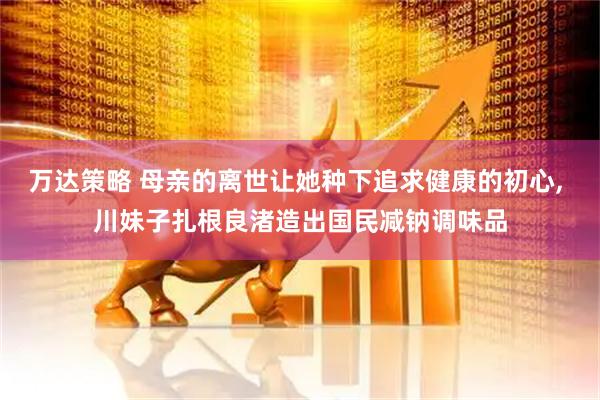 万达策略 母亲的离世让她种下追求健康的初心, 川妹子扎根良渚造出国民减钠调味品